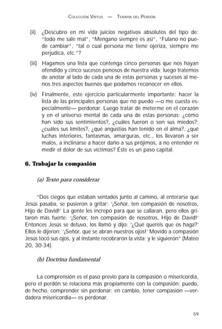 COLECCIÓN VIRTUS   —   TERAPIA DEL PERDÓN


  (ii)     ¿Descubro en mi vida juicios negativos absolutos del tipo de:
           “todo me sale mal”, “Mengano siempre es así”, “Fulano no pue-
           de cambiar”, “tal o cual persona me tiene ojeriza, siempre me
           perjudica, etc.”?
  (iii) Hagamos una lista que contenga cinco personas que nos hayan
        ofendido y cinco sucesos penosos de nuestra vida; luego tratemos
        de anotar al lado de cada una de estas personas y sucesos al me-
        nos tres aspectos buenos que podamos reconocer en ellos.
  (iv) Finalmente, este ejercicio particularmente importante: hacer la
       lista de las principales personas que no puedo —o me cuesta es-
       pecialmente— perdonar. Luego tratar de meterme en el corazón
       y en el universo mental de cada una de estas personas: ¿cómo
       han sido sus sentimientos?, ¿cuáles fueron o son sus miedos?;
       ¿cuáles sus límites?, ¿qué angustias han tenido en el alma?, ¿qué
       luchas interiores, fantasmas, amarguras, etc., los llevaron a ser
       malos, a inclinarse a hacer daño a sus prójimos, a no entender ni
       medir el dolor de sus víctimas? Éste es un paso capital.

6. Trabajar la compasión

         (a) Texto para considerar

      “Dos ciegos que estaban sentados junto al camino, al enterarse que
Jesús pasaba, se pusieron a gritar: ‘¡Señor, ten compasión de nosotros,
Hijo de David!’ La gente les increpó para que se callaran, pero ellos gri-
taron más fuerte: ‘¡Señor, ten compasión de nosotros, Hijo de David!’
Entonces Jesús se detuvo, los llamó y dijo: ‘¿Qué queréis que os haga?’
Ellos le dijeron: ‘¡Señor, que se abran nuestros ojos!’ Movido a compasión
Jesús tocó sus ojos, y al instante recobraron la vista; y le siguieron” (Mateo
20, 30-34).

         (b) Doctrina fundamental

    La comprensión es el paso previo para la compasión o misericordia,
pero el perdón se relaciona más propiamente con la compasión: puedo,
de hecho, comprender sin perdonar; en cambio, tener compasión —ver-
dadera misericordia— es perdonar.

                                                                           59
 