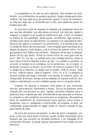 MIGUEL ÁNGEL FUENTES


      La compasión es no sólo un acto espiritual, sino también un senti-
miento. Los sentimientos no pueden apurarse; exigen tiempo para desa-
rrollarse. No hay nada peor que pretender apurar o forzar tal sentimien-
to. Hay que dejar que se desarrolle por sí solo, pero debemos poner los
medios para ello.
      Es necesario tratar de alcanzar la empatía y la compasión hacia los
que nos han ofendido. Las alternativas al rencor son sólo dos: apatía o
empatía. La apatía es un estado de indiferencia que, si bien no siempre
es indicio de una patología, jamás puede considerarse algo positivo y
benéfico para quien la experimenta. La empatía es la capacidad de iden-
tificarse con alguien y compartir sus sentimientos, o la identificación con
el estado de ánimo de otra persona. Tiene empatía quien participa de la
alegría de quienes están alegres, y de la tristeza de quienes sufren. Es lo
que pregona San Pablo a los romanos: “alegraos con los que se alegran;
llorad con los que lloran. Tened un mismo sentir los unos para con los
otros” (Rm 12, 15-16). La caridad tiene esta cualidad afectiva, como lo
hace notar el mismo Apóstol al decir de ella: “La caridad es paciente, es
servicial; la caridad no es envidiosa, no es jactanciosa, no se engríe; es
decorosa; no busca su interés; no se irrita; no toma en cuenta el mal; no
se alegra de la injusticia; se alegra con la verdad. Todo lo excusa. Todo
lo cree. Todo lo espera. Todo lo soporta.” (1Co 13, 4-7). La empatía se
alcanza cuando uno llega a entender a los demás. El esfuerzo, pues, en
comprender al ofensor, del que hemos hablado en el punto anterior, des-
emboca naturalmente en esta cualidad aunque sea en un grado inicial.
     Empatía no equivale a simpatía. Esta última es una inclinación
afectiva, generalmente espontánea y mutua. Tal vez no podamos sentir
simpatía por una persona (es decir, agrado, atracción emotiva), pero sí
podemos tener empatía por ella, entendiendo lo que pasa por su interior.
La empatía es una condición necesaria para la compasión. No podemos
tener un sentimiento de conmiseración hacia quienes sufren penas o
desgracias, esto es, compasión o misericordia, sin empatía, es decir, sin
comprender (repercutiendo de algún modo en nuestro interior) lo que
pasa dentro de ellos.
     Al inicio del proceso del perdón, la idea de sentir compasión, em-
patía, y más aún amor hacia el ofensor, puede resultar impensable, pero
después que una persona ha decidido perdonar y ha trabajado en la
compresión del otro, se puede esperar buenamente este cambio de sen-
timientos.

60
 