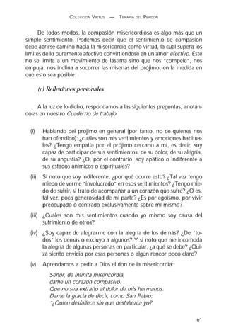 COLECCIÓN VIRTUS   —   TERAPIA DEL PERDÓN


      De todos modos, la compasión misericordiosa es algo más que un
simple sentimiento. Podemos decir que el sentimiento de compasión
debe abrirse camino hacia la misericordia como virtud, la cual supera los
límites de lo puramente afectivo convirtiéndose en un amor efectivo. Éste
no se limita a un movimiento de lástima sino que nos “compele”, nos
empuja, nos inclina a socorrer las miserias del prójimo, en la medida en
que esto sea posible.

         (c) Reflexiones personales

     A la luz de lo dicho, respondamos a las siguientes preguntas, anotán-
dolas en nuestro Cuaderno de trabajo:


  (i)      Hablando del prójimo en general (por tanto, no de quienes nos
           han ofendido): ¿cuáles son mis sentimientos y emociones habitua-
           les? ¿Tengo empatía por el prójimo cercano a mí, es decir, soy
           capaz de participar de sus sentimientos, de su dolor, de su alegría,
           de su angustia? ¿O, por el contrario, soy apático o indiferente a
           sus estados anímicos o espirituales?
  (ii)     Si noto que soy indiferente, ¿por qué ocurre esto? ¿Tal vez tengo
           miedo de verme “involucrado” en esos sentimientos? ¿Tengo mie-
           do de sufrir, si trato de acompañar a un corazón que sufre? ¿O es,
           tal vez, poca generosidad de mi parte? ¿Es por egoísmo, por vivir
           preocupado o centrado exclusivamente sobre mí mismo?
  (iii) ¿Cuáles son mis sentimientos cuando yo mismo soy causa del
        sufrimiento de otros?
  (iv) ¿Soy capaz de alegrarme con la alegría de los demás? ¿De “to-
       dos” los demás o excluyo a algunos? Y si noto que me incomoda
       la alegría de algunas personas en particular, ¿a qué se debe? ¿Qui-
       zá siento envidia por esas personas o algún rencor poco claro?
  (v)      Aprendamos a pedir a Dios el don de la misericordia:
             Señor, de infinita misericordia,
             dame un corazón compasivo.
             Que no sea extraño al dolor de mis hermanos.
             Dame la gracia de decir, como San Pablo:
             “¿Quién desfallece sin que desfallezca yo?

                                                                            61
 