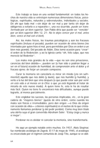 MIGUEL ÁNGEL FUENTES


     Este trabajo se basa en una verdad fundamental: en todos los he-
chos de nuestra vida se entretejen numerosas dimensiones físicas, psico-
lógicas, espirituales, naturales y sobrenaturales, individuales y sociales.
De ahí que todo mal —sin dejar de ser mal y por tanto sin dejar de
obligarnos a evitarlo o a repararlo—, una vez ocurrido, puede ser trans-
formado por un bien superior. San Pablo diría que puede ser “vencido”
por un bien superior (Rm 12, 21: No te dejes vencer por el mal, antes
bien, vence al mal con el bien).
     Así, los males físicos, los traumas psicológicos y aún los fracasos
espirituales (incluso el pecado), pueden ser ocasión de otros bienes (no
intentados por quien hizo el mal, pero permitidos por Dios en orden a un
bien más grande). Del pecado de Adán, Dios tomó ocasión para “crear”
el orden de la Redención; y así la Iglesia canta “oh, feliz culpa, que nos
mereció tal Redentor”.
     Los males más grandes de la vida —que no son sino privaciones,
carencias del bien debido—, pueden ser (o han sido o podrían llegar a
ser en el futuro) ocasión de humildad, de comprensión ante el dolor y el
fracaso ajeno; de forjar un corazón compasivo.
     Curar la memoria sin cancelarla es mirar sin miedo (¡no sin sufri-
miento!) aquello que nos dolió (y duele), que nos humilló (y humilla), y
verlo a la luz del bien que vino después (o que puede estar aún por venir
en esta vida o al menos en la Otra; o que ya está llegando al tratar de
mirarlo de este nuevo modo). A quien tiene fe, esto le ha de resultar
más fácil. Quien no tiene fe encontrará más dificultades, aunque puede
lograrlo, al menos parcialmente.
     Este englobar los sucesos, las personas implicadas, etc., en la gran
cadena de “mayores bienes” (quizás de otro orden, como cuando los
males son físicos e irremediables, pero dan origen —o Dios da origen
con ocasión de ellos— a bienes espirituales) es el núcleo de lo que cristia-
namente llamamos perdonar (y del pedir perdón). Como muy bien tituló
una obrita suya el gran convertido Abraham Soler: “Estoy ciego y nunca
vi mejor”.
     Perdonar no es olvidar ni cancelar la memoria, sino transformarla.


     He aquí un ejemplo notable entre muchos. En 1937, Alois Stepinac
fue nombrado arzobispo de Zagreb. El 17 de mayo de 1945, el arzobispo
es encarcelado por el régimen comunista de Josip Tito, aunque se ve obli-

64
 