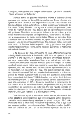 MIGUEL ÁNGEL FUENTES


Lepoglava, no hago más que cumplir con mi deber. –¿Y cuál es su deber?
–Sufrir y trabajar por la Iglesia”.
      Mientras tanto, el gobierno yugoslavo intenta a cualquier precio
provocar una ruptura de los católicos croatas con Roma y fundar una
iglesia nacional cismática, con objeto de incorporar a los croatas a la
Iglesia ortodoxa serbia. A tal efecto, se llega a crear una “asociación de
los santos Cirilo y Metodio” que agrupa a “sacerdotes patriotas” y de-
votos del régimen. El año 1953 destaca por las agresiones procedentes
del gobierno. El recluido arzobispo da ánimos a los sacerdotes y a los
fieles mediante una copiosa correspondencia, exhortando a los indeci-
sos y recuperando a las ovejas descarriadas. Más de un sacerdote llega
a confesar que “si no hubiera estado allí, quién sabe lo que nos habría
pasado”. Uno de los principales títeres de Tito, Milovan Djilas, confesará
más tarde: “Si Stepinac hubiera querido ceder y proclamar una Iglesia
croata independiente de Roma, como nosotros queríamos, lo habríamos
colmado de honores”.
      El 12 de enero de 1953, el Papa Pío XII eleva a Monseñor Stepinac
a la dignidad cardenalicia. A finales de 1952 debe ser operado de una
pierna y, al año siguiente, se le declara una grave enfermedad de la san-
gre, cuya causa se debe, según los médicos, a los malos tratos padecidos.
Se le dispensan muchos cuidados médicos, pero él se niega a ser tratado
en el extranjero, como habría sido necesario; como buen pastor, decide
quedarse junto a su rebaño. Pero los métodos del régimen comunista no
se flexibilizan. En noviembre de 1952, Tito decide romper las relacio-
nes diplomáticas con el Vaticano, dando simultáneamente la orden a su
policía de impedir cualquier visita a Krasic. Los guardianes del prelado
(que eran más de treinta en 1954) le insultan y se burlan de él de todas
las maneras posibles. El largo proceso seguido para su beatificación lle-
gará a la conclusión, en 1994, de que su muerte fue la consecuencia de
los catorce años de aislamiento injusto, de presiones físicas y morales
constantes y de sufrimientos de todo tipo. Por eso “queda confiado en
adelante a la memoria de sus compatriotas con las notorias divisas del
martirio”, dijo Juan Pablo II, el 3 de octubre de 1998.
      Durante todos aquellos años de reclusión forzosa, el cardenal Ste-
pinac adopta la actitud espiritual que ordenó Nuestro Señor Jesucristo:
“Amad a vuestros enemigos y rogad por los que os persigan” (Mt 5, 44).
Persevera hasta el final en su resolución de perdonar, y se le oye rezar
por sus perseguidores y repetir en voz baja: “No debemos odiar; también
ellos son criaturas de Dios”. En su “testamento espiritual” escribe lo si-

66
 