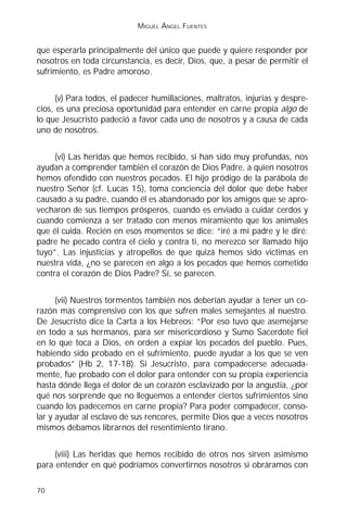 MIGUEL ÁNGEL FUENTES


que esperarla principalmente del único que puede y quiere responder por
nosotros en toda circunstancia, es decir, Dios, que, a pesar de permitir el
sufrimiento, es Padre amoroso.


      (v) Para todos, el padecer humillaciones, maltratos, injurias y despre-
cios, es una preciosa oportunidad para entender en carne propia algo de
lo que Jesucristo padeció a favor cada uno de nosotros y a causa de cada
uno de nosotros.


     (vi) Las heridas que hemos recibido, si han sido muy profundas, nos
ayudan a comprender también el corazón de Dios Padre, a quien nosotros
hemos ofendido con nuestros pecados. El hijo pródigo de la parábola de
nuestro Señor (cf. Lucas 15), toma conciencia del dolor que debe haber
causado a su padre, cuando él es abandonado por los amigos que se apro-
vecharon de sus tiempos prósperos, cuando es enviado a cuidar cerdos y
cuando comienza a ser tratado con menos miramiento que los animales
que él cuida. Recién en esos momentos se dice: “iré a mi padre y le diré:
padre he pecado contra el cielo y contra ti, no merezco ser llamado hijo
tuyo”. Las injusticias y atropellos de que quizá hemos sido victimas en
nuestra vida, ¿no se parecen en algo a los pecados que hemos cometido
contra el corazón de Dios Padre? Sí, se parecen.


      (vii) Nuestros tormentos también nos deberían ayudar a tener un co-
razón más comprensivo con los que sufren males semejantes al nuestro.
De Jesucristo dice la Carta a los Hebreos: “Por eso tuvo que asemejarse
en todo a sus hermanos, para ser misericordioso y Sumo Sacerdote fiel
en lo que toca a Dios, en orden a expiar los pecados del pueblo. Pues,
habiendo sido probado en el sufrimiento, puede ayudar a los que se ven
probados” (Hb 2, 17-18). Si Jesucristo, para compadecerse adecuada-
mente, fue probado con el dolor para entender con su propia experiencia
hasta dónde llega el dolor de un corazón esclavizado por la angustia, ¿por
qué nos sorprende que no lleguemos a entender ciertos sufrimientos sino
cuando los padecemos en carne propia? Para poder compadecer, conso-
lar y ayudar al esclavo de sus rencores, permite Dios que a veces nosotros
mismos debamos librarnos del resentimiento tirano.


     (viii) Las heridas que hemos recibido de otros nos sirven asimismo
para entender en qué podríamos convertirnos nosotros si obráramos con

70
 
