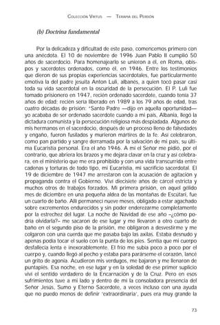 COLECCIÓN VIRTUS   —   TERAPIA DEL PERDÓN


     (b) Doctrina fundamental

      Por la delicadeza y dificultad de este paso, comencemos primero con
una anécdota. El 10 de noviembre de 1996 Juan Pablo II cumplió 50
años de sacerdocio. Para homenajearlo se unieron a él, en Roma, obis-
pos y sacerdotes ordenados, como él, en 1946. Entre los testimonios
que dieron de sus propias experiencias sacerdotales, fue particularmente
emotiva la del padre jesuita Anton Luli, albanés, a quien tocó pasar casi
toda su vida sacerdotal en la oscuridad de la persecución. El P. Luli fue
tomado prisionero en 1947, recién ordenado sacerdote, cuando tenía 37
años de edad; recién sería liberado en 1989 a los 79 años de edad, tras
cuatro décadas de prisión: “Santo Padre —dijo en aquella oportunidad—
yo acababa de ser ordenado sacerdote cuando a mi país, Albania, llegó la
dictadura comunista y la persecución religiosa más despiadada. Algunos de
mis hermanos en el sacerdocio, después de un proceso lleno de falsedades
y engaño, fueron fusilados y murieron mártires de la fe. Así celebraron,
como pan partido y sangre derramada por la salvación de mi país, su últi-
ma Eucaristía personal. Era el año 1946. A mí el Señor me pidió, por el
contrario, que abriera los brazos y me dejara clavar en la cruz y así celebra-
ra, en el ministerio que me era prohibido y con una vida transcurrida entre
cadenas y torturas de todo tipo, mi Eucaristía, mi sacrificio sacerdotal. El
19 de diciembre de 1947 me arrestaron con la acusación de agitación y
propaganda contra el Gobierno. Viví diecisiete años de cárcel estricta y
muchos otros de trabajos forzados. Mi primera prisión, en aquel gélido
mes de diciembre en una pequeña aldea de las montañas de Escútari, fue
un cuarto de baño. Allí permanecí nueve meses, obligado a estar agachado
sobre excrementos endurecidos y sin poder enderezarme completamente
por la estrechez del lugar. La noche de Navidad de ese año –¿cómo po-
dría olvidarla?– me sacaron de ese lugar y me llevaron a otro cuarto de
baño en el segundo piso de la prisión, me obligaron a desvestirme y me
colgaron con una cuerda que me pasaba bajo las axilas. Estaba desnudo y
apenas podía tocar el suelo con la punta de los pies. Sentía que mi cuerpo
desfallecía lenta e inexorablemente. El frío me subía poco a poco por el
cuerpo y, cuando llegó al pecho y estaba para parárseme el corazón, lancé
un grito de agonía. Acudieron mis verdugos, me bajaron y me llenaron de
puntapiés. Esa noche, en ese lugar y en la soledad de ese primer suplicio
viví el sentido verdadero de la Encarnación y de la Cruz. Pero en esos
sufrimientos tuve a mi lado y dentro de mí la consoladora presencia del
Señor Jesús, Sumo y Eterno Sacerdote, a veces incluso con una ayuda
que no puedo menos de definir ‘extraordinaria’, pues era muy grande la

                                                                           73
 
