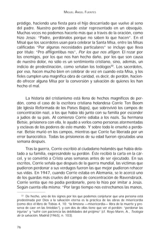 MIGUEL ÁNGEL FUENTES


pródigo, haciendo una fiesta para el hijo descarriado que vuelve al seno
del padre. Nuestro perdón puede estar representado en un obsequio.
Muchas veces no podemos hacerlo más que a través de la oración, como
hizo Jesús: “Padre, perdónalos porque no saben lo que hacen”. En el
Misal que los sacerdotes usan para celebrar la Santa Misa, entre las Misas
calificadas “Por algunas necesidades particulares” se incluye que lleva
por título: “Pro affligentibus nos”, Por los que nos afligen. El rezar por
los enemigos, por los que nos han hecho daño, por los que son causa
de nuestro dolor, no sólo es un sentimiento cristiano, sino, además, un
indicio de predestinación, como señalan los teólogos22. Los sacerdotes,
por eso, hacen mucho bien en celebrar de vez en cuando esta Misa, y los
fieles cumplen una magnífica obra de caridad, es decir, de perdón, hacien-
do ofrecer alguna Misa por la conversión y salvación de quienes les han
hecho el mal.


      La historia del cristianismo está llena de hechos magníficos de per-
dón, como el caso de la escritora cristiana holandesa Corrie Ten Boom
(de Iglesia Reformada de los Países Bajos), que sobrevivió los campos de
concentración nazi, a los que había ido junto con su familia por esconder
a judíos de su país. Al comienzo Corrie odiaba a los nazis. Su hermana
Betsie, prisionera con ella, le ayudó a verlos como personas atormentadas
y esclavas de los poderes de este mundo. Y sobre todo le enseñó a perdo-
nar. Betsie murió en los campos, mientras que Corrie fue liberada por un
error burocrático. Todas las prisioneras de su edad fueron ejecutadas una
semana después.
      Tras la guerra, Corrie escribió al ciudadano holandés que había dela-
tado a su familia, expresándole su perdón. Éste recibió la carta en la cár-
cel, y se convirtió a Cristo unas semanas antes de ser ejecutado. En sus
escritos, Corrie señala que después de la guerra mundial, las víctimas que
pudieron perdonar a sus verdugos fueron las que mejor pudieron rehacer
sus vidas. En 1947, cuando Corrie estaba en Alemania, se le acercó uno
de los guardas más crueles del campo de concentración de Ravensbrück.
Corrie sentía que no podía perdonarle, pero lo hizo por imitar a Jesús.
Según cuenta ella misma: “Por largo tiempo nos estrechamos las manos,
    22
       De hecho, uno de los signos por los que podemos conjeturar que una persona está
predestinada por Dios a la salvación eterna es la práctica de las obras de misericordia
(como dice el libro de Tobías 4, 10: “la limosna —misericordia— libra de la muerte y pre-
serva de caer en las tinieblas”), y con dos de ellas tiene que ver el perdón: “perdonar las
injurias” y “sufrir con paciencia las debilidades del prójimo” (cf. Royo Marín, A., Teología
de la salvación, Madrid [1965], n. 103).


76
 
