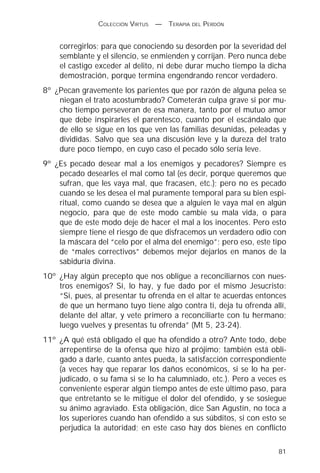 COLECCIÓN VIRTUS   —   TERAPIA DEL PERDÓN


    corregirlos; para que conociendo su desorden por la severidad del
    semblante y el silencio, se enmienden y corrijan. Pero nunca debe
    el castigo exceder al delito, ni debe durar mucho tiempo la dicha
    demostración, porque termina engendrando rencor verdadero.
8º ¿Pecan gravemente los parientes que por razón de alguna pelea se
    niegan el trato acostumbrado? Cometerán culpa grave si por mu-
    cho tiempo perseveran de esa manera, tanto por el mutuo amor
    que debe inspirarles el parentesco, cuanto por el escándalo que
    de ello se sigue en los que ven las familias desunidas, peleadas y
    divididas. Salvo que sea una discusión leve y la dureza del trato
    dure poco tiempo, en cuyo caso el pecado sólo sería leve.
9º ¿Es pecado desear mal a los enemigos y pecadores? Siempre es
    pecado desearles el mal como tal (es decir, porque queremos que
    sufran, que les vaya mal, que fracasen, etc.); pero no es pecado
    cuando se les desea el mal puramente temporal para su bien espi-
    ritual, como cuando se desea que a alguien le vaya mal en algún
    negocio, para que de este modo cambie su mala vida, o para
    que de este modo deje de hacer el mal a los inocentes. Pero esto
    siempre tiene el riesgo de que disfracemos un verdadero odio con
    la máscara del “celo por el alma del enemigo”; pero eso, este tipo
    de “males correctivos” debemos mejor dejarlos en manos de la
    sabiduría divina.
10º ¿Hay algún precepto que nos obligue a reconciliarnos con nues-
    tros enemigos? Sí, lo hay, y fue dado por el mismo Jesucristo:
    “Si, pues, al presentar tu ofrenda en el altar te acuerdas entonces
    de que un hermano tuyo tiene algo contra ti, deja tu ofrenda allí,
    delante del altar, y vete primero a reconciliarte con tu hermano;
    luego vuelves y presentas tu ofrenda” (Mt 5, 23-24).
11º ¿A qué está obligado el que ha ofendido a otro? Ante todo, debe
    arrepentirse de la ofensa que hizo al prójimo; también está obli-
    gado a darle, cuanto antes pueda, la satisfacción correspondiente
    (a veces hay que reparar los daños económicos, si se lo ha per-
    judicado, o su fama si se lo ha calumniado, etc.). Pero a veces es
    conveniente esperar algún tiempo antes de este último paso, para
    que entretanto se le mitigue el dolor del ofendido, y se sosiegue
    su ánimo agraviado. Esta obligación, dice San Agustín, no toca a
    los superiores cuando han ofendido a sus súbditos, si con esto se
    perjudica la autoridad; en este caso hay dos bienes en conflicto

                                                                    81
 