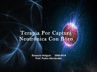 Terapia Por Captura Neutrónica Con Boro Rosaura Holguín  2006-0414 Prof. Pedro Hernández  