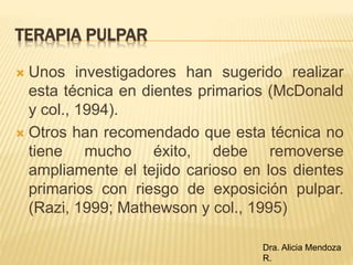  Unos investigadores han sugerido realizar
esta técnica en dientes primarios (McDonald
y col., 1994).
 Otros han recomendado que esta técnica no
tiene mucho éxito, debe removerse
ampliamente el tejido carioso en los dientes
primarios con riesgo de exposición pulpar.
(Razi, 1999; Mathewson y col., 1995)
TERAPIA PULPAR
Dra. Alicia Mendoza
R.
 