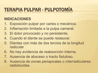 TERAPIA PULPAR - PULPOTOMÍA
INDICACIONES
1. Exposición pulpar por caries o mecánica.
2. Inflamación limitada a la pulpa cameral.
3. El dolor provocado y no persistente.
4. Cuando el diente se puede restaurar.
5. Dientes con más de dos tercios de la longitud
radicular
6. No hay evidencia de reabsorción interna.
7. Ausencia de absceso o tracto fistuloso.
8. Ausencia de zonas periapicales o interradiculares
radiolúcidas.
 