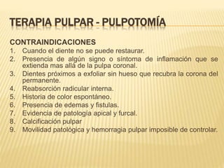 TERAPIA PULPAR - PULPOTOMÍA
CONTRAINDICACIONES
1. Cuando el diente no se puede restaurar.
2. Presencia de algún signo o síntoma de inflamación que se
extienda mas allá de la pulpa coronal.
3. Dientes próximos a exfoliar sin hueso que recubra la corona del
permanente.
4. Reabsorción radicular interna.
5. Historia de color espontáneo.
6. Presencia de edemas y fistulas.
7. Evidencia de patología apical y furcal.
8. Calcificación pulpar
9. Movilidad patológica y hemorragia pulpar imposible de controlar.
 