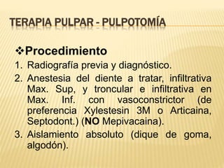 Procedimiento
1. Radiografía previa y diagnóstico.
2. Anestesia del diente a tratar, infiltrativa
Max. Sup, y troncular e infiltrativa en
Max. Inf. con vasoconstrictor (de
preferencia Xylestesin 3M o Articaina,
Septodont.) (NO Mepivacaina).
3. Aislamiento absoluto (dique de goma,
algodón).
TERAPIA PULPAR - PULPOTOMÍA
 
