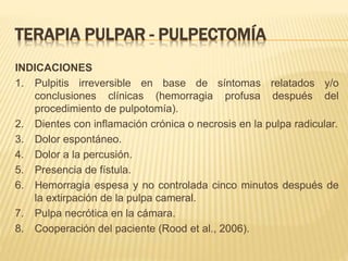 TERAPIA PULPAR - PULPECTOMÍA
INDICACIONES
1. Pulpitis irreversible en base de síntomas relatados y/o
conclusiones clínicas (hemorragia profusa después del
procedimiento de pulpotomía).
2. Dientes con inflamación crónica o necrosis en la pulpa radicular.
3. Dolor espontáneo.
4. Dolor a la percusión.
5. Presencia de fístula.
6. Hemorragia espesa y no controlada cinco minutos después de
la extirpación de la pulpa cameral.
7. Pulpa necrótica en la cámara.
8. Cooperación del paciente (Rood et al., 2006).
 