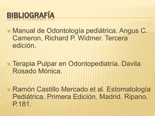 BIBLIOGRAFÍA
 Manual de Odontología pediátrica. Angus C.
Cameron, Richard P. Widmer. Tercera
edición.
 Terapia Pulpar en Odontopediatría. Davila
Rosado Mónica.
 Ramón Castillo Mercado et al. Estomatología
Pediátrica. Primera Edición. Madrid. Ripano.
P.181.
 