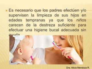  Es necesario que los padres efectúen y/o
supervisen la limpieza de sus hijos en
edades tempranas ya que los niños
carecen de la destreza suficiente para
efectuar una higiene bucal adecuada sin
ayuda.
Dra. Alicia Mendoza R.
 