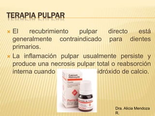  El recubrimiento pulpar directo está
generalmente contraindicado para dientes
primarios.
 La inflamación pulpar usualmente persiste y
produce una necrosis pulpar total o reabsorción
interna cuando se ha usado hidróxido de calcio.
TERAPIA PULPAR
Dra. Alicia Mendoza
R.
 