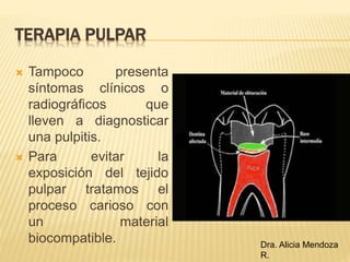 TERAPIA PULPAR
 Tampoco presenta
síntomas clínicos o
radiográficos que
lleven a diagnosticar
una pulpitis.
 Para evitar la
exposición del tejido
pulpar tratamos el
proceso carioso con
un material
biocompatible. Dra. Alicia Mendoza
R.
 