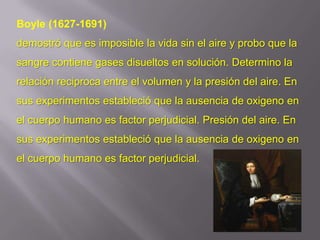 Boyle (1627-1691)
demostró que es imposible la vida sin el aire y probo que la
sangre contiene gases disueltos en solución. Determino la
relación reciproca entre el volumen y la presión del aire. En
sus experimentos estableció que la ausencia de oxigeno en
el cuerpo humano es factor perjudicial. Presión del aire. En
sus experimentos estableció que la ausencia de oxigeno en
el cuerpo humano es factor perjudicial.
 