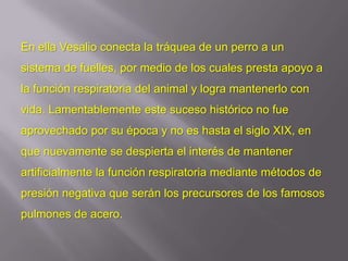 En ella Vesalio conecta la tráquea de un perro a un
sistema de fuelles, por medio de los cuales presta apoyo a
la función respiratoria del animal y logra mantenerlo con
vida. Lamentablemente este suceso histórico no fue
aprovechado por su época y no es hasta el siglo XIX, en
que nuevamente se despierta el interés de mantener
artificialmente la función respiratoria mediante métodos de
presión negativa que serán los precursores de los famosos
pulmones de acero.
 