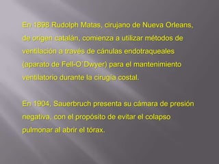 En 1898 Rudolph Matas, cirujano de Nueva Orleans,
de origen catalán, comienza a utilizar métodos de
ventilación a través de cánulas endotraqueales
(aparato de Fell-O`Dwyer) para el mantenimiento
ventilatorio durante la cirugía costal.


En 1904, Sauerbruch presenta su cámara de presión
negativa, con el propósito de evitar el colapso
pulmonar al abrir el tórax.
 