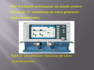 1952: Entubación endotraqueal con presión positiva
Década del 70: Ventiladores de nueva generación
(modos tradicionales)




 Siglo 21: La ventilación mecánica del futuro
 (nuevos modos)
 