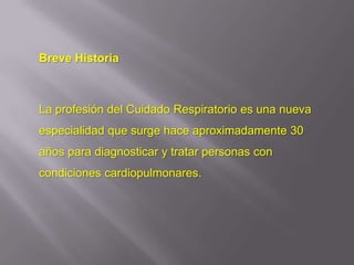 Breve Historia



La profesión del Cuidado Respiratorio es una nueva
especialidad que surge hace aproximadamente 30
años para diagnosticar y tratar personas con
condiciones cardiopulmonares.
 