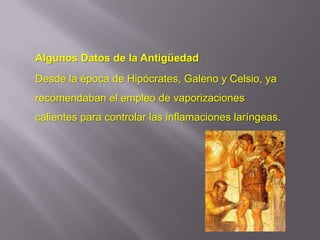 Algunos Datos de la Antigüedad
Desde la época de Hipócrates, Galeno y Celsio, ya
recomendaban el empleo de vaporizaciones
calientes para controlar las inflamaciones laríngeas.
 