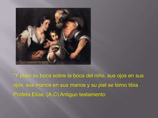 "Y puso su boca sobre la boca del niño, sus ojos en sus
ojos, sus manos en sus manos y su piel se torno tibia
Profeta Elías, (A.C) Antiguo testamento
 