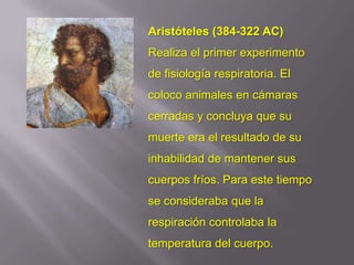 Aristóteles (384-322 AC)
Realiza el primer experimento
de fisiología respiratoria. El
coloco animales en cámaras
cerradas y concluya que su
muerte era el resultado de su
inhabilidad de mantener sus
cuerpos fríos. Para este tiempo
se consideraba que la
respiración controlaba la
temperatura del cuerpo.
 