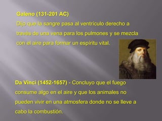 Galeno (131-201 AC)
Dijo que la sangre pasa al ventrículo derecho a
través de una vena para los pulmones y se mezcla
con el aire para formar un espíritu vital.




Da Vinci (1452-1657) - Concluyo que el fuego
consume algo en el aire y que los animales no
pueden vivir en una atmosfera donde no se lleve a
cabo la combustión.
 