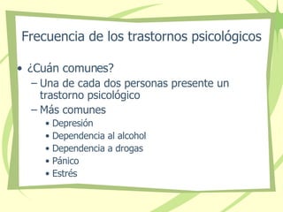 Frecuencia de los trastornos psicológicos ¿Cuán comunes? Una de cada dos personas presente un trastorno psicológico Más comunes  Depresión Dependencia al alcohol Dependencia a drogas Pánico Estrés  