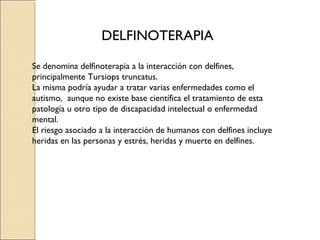 DELFINOTERAPIA

Se denomina delfinoterapia a la interacción con delfines,
principalmente Tursiops truncatus.
La misma podría ayudar a tratar varias enfermedades como el
autismo, aunque no existe base científica el tratamiento de esta
patología u otro tipo de discapacidad intelectual o enfermedad
mental.
El riesgo asociado a la interacción de humanos con delfines incluye
heridas en las personas y estrés, heridas y muerte en delfines.
 
