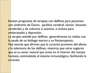 Existen programas de terapias con delfines para pacientes
con síndrome de Down, parálisis cerebral, cáncer, lesiones
cerebrales y de columna o autismo, e incluso para
embarazadas y depresión.
La terapia asistida por delfines generalmente se realiza con
la ayuda de un biólogo marino y un fisioterapeuta.
Hay teorías que afirman que la curación proviene del afecto
y la tolerancia de los delfines, mientras que otras sugieren
que es su sonar natural que actúa en el interior del cuerpo
humano, estimulando el sistema inmunológico, facilitando la
curación.
 