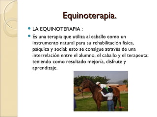 Equinoterapia.
 LA  EQUINOTERAPIA :
 Es una terapia que utiliza al caballo como un
  instrumento natural para su rehabilitación física,
  psíquica y social; esto se consigue através de una
  interrelación entre el alumno, el caballo y el terapeuta;
  teniendo como resultado mejoría, disfrute y
  aprendizaje.
 
