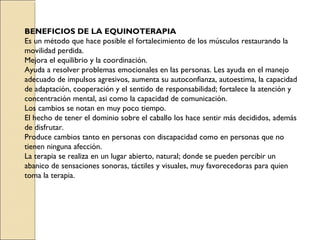 BENEFICIOS DE LA EQUINOTERAPIA
Es un método que hace posible el fortalecimiento de los músculos restaurando la
movilidad perdida.
Mejora el equilibrio y la coordinación.
Ayuda a resolver problemas emocionales en las personas. Les ayuda en el manejo
adecuado de impulsos agresivos, aumenta su autoconfianza, autoestima, la capacidad
de adaptación, cooperación y el sentido de responsabilidad; fortalece la atención y
concentración mental, asi como la capacidad de comunicación.
Los cambios se notan en muy poco tiempo.
El hecho de tener el dominio sobre el caballo los hace sentir más decididos, además
de disfrutar.
Produce cambios tanto en personas con discapacidad como en personas que no
tienen ninguna afección.
La terapia se realiza en un lugar abierto, natural; donde se pueden percibir un
abanico de sensaciones sonoras, táctiles y visuales, muy favorecedoras para quien
toma la terapia.
 
 