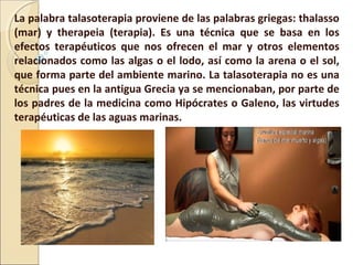 La palabra talasoterapia proviene de las palabras griegas: thalasso
(mar) y therapeia (terapia). Es una técnica que se basa en los
efectos terapéuticos que nos ofrecen el mar y otros elementos
relacionados como las algas o el lodo, así como la arena o el sol,
que forma parte del ambiente marino. La talasoterapia no es una
técnica pues en la antigua Grecia ya se mencionaban, por parte de
los padres de la medicina como Hipócrates o Galeno, las virtudes
terapéuticas de las aguas marinas.
 