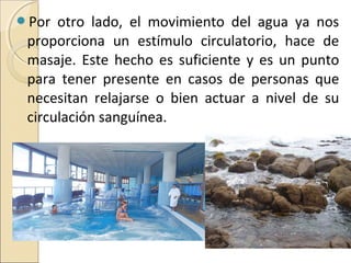 Por  otro lado, el movimiento del agua ya nos
 proporciona un estímulo circulatorio, hace de
 masaje. Este hecho es suficiente y es un punto
 para tener presente en casos de personas que
 necesitan relajarse o bien actuar a nivel de su
 circulación sanguínea.
 