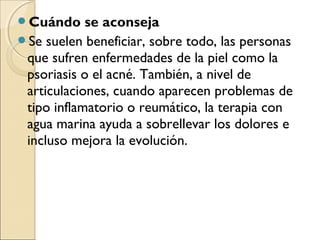 Cuándo     se aconseja
Se suelen beneficiar, sobre todo, las personas
 que sufren enfermedades de la piel como la
 psoriasis o el acné. También, a nivel de
 articulaciones, cuando aparecen problemas de
 tipo inflamatorio o reumático, la terapia con
 agua marina ayuda a sobrellevar los dolores e
 incluso mejora la evolución.
 