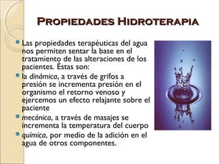 Propiedades Hidroterapia
Las  propiedades terapéuticas del agua
 nos permiten sentar la base en el
 tratamiento de las alteraciones de los
 pacientes. Éstas son:
la dinámica, a través de grifos a
 presión se incrementa presión en el
 organismo el retorno venoso y
 ejercemos un efecto relajante sobre el
 paciente
mecánica, a través de masajes se
 incrementa la temperatura del cuerpo
química, por medio de la adición en el
 agua de otros componentes.
 