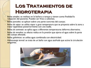 Los Tratamientos de
           Hidroterapia
◦ Baños simples: se realizan en la bañera o tanque y tienen como finalidad la
  relajación del paciente. Pueden ser fríos o calientes.
◦ Baños parciales: se aplican sobre una parte concreta del cuerpo.
◦ Baños de vapor: se utiliza vapor a gran temperatura que se proyecta sobre la zona a
  tratar tapándose posteriormente con una toalla.
◦ Baños de contraste: se aplica agua a diferentes temperaturas deforma alternativa.
◦ Baños de remolino: su efecto radica en la presión que ejerce el agua sobre la parte
  del cuerpo afectada.
◦ Baños galvánicos: se utiliza agua combinada con electricidad.
◦ Hidromasaje termal: se trata de un baño con agua azufrada que activa la circulación
  sanguínea.
 