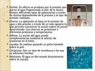  Duchas.   Su efecto se produce por la presión que
  ejerce el agua fragmentada al salir de la ducha.
  Existen diferentes tipos de aplicaciones a través
  de duchas dependiendo de la presión y el tipo de
  emisión realizada.
 Chorros. La aplicación se basa en la emisión de
  agua a alta presión a través de un solo agujero lo
  que permite concentrar la acción sobre un punto
  determinado. Los chorros se proyectan a
  diferentes presiones y temperaturas.
 Aditivos. La acción del agua puede
  complementarse mediante la adición de
  sustancias en el baño.
 Lavados. Se realizan pasando un paño húmedo
  sobre la piel.
 Compresas. Son un tipo de envolturas a las que
  se adicionan hierbas.
 Abluciones. El agua es derramada directamente
  sobre el cuerpo.
 