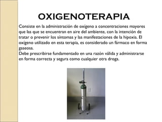 OXIGENOTERAPIA
Consiste en la administración de oxígeno a concentraciones mayores
que las que se encuentran en aire del ambiente, con la intención de
tratar o prevenir los síntomas y las manifestaciones de la hipoxia. El
oxígeno utilizado en esta terapia, es considerado un fármaco en forma
gaseosa.
Debe prescribirse fundamentado en una razón válida y administrarse
en forma correcta y segura como cualquier otra droga.
 
