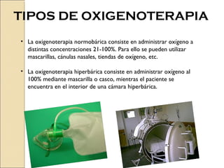 TIPOS DE OXIGENOTERAPIA
• La oxigenoterapia normobárica consiste en administrar oxígeno a
  distintas concentraciones 21-100%. Para ello se pueden utilizar
  mascarillas, cánulas nasales, tiendas de oxígeno, etc.

• La oxigenoterapia hiperbárica consiste en administrar oxígeno al
  100% mediante mascarilla o casco, mientras el paciente se
  encuentra en el interior de una cámara hiperbárica.
 
