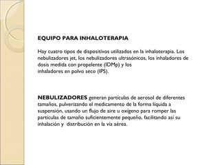 EQUIPO PARA INHALOTERAPIA

Hay cuatro tipos de dispositivos utilizados en la inhaloterapia. Los
nebulizadores jet, los nebulizadores ultrasónicos, los inhaladores de
dosis medida con propelente (IDMp) y los
inhaladores en polvo seco (IPS).



NEBULIZADORES generan partículas de aerosol de diferentes
tamaños, pulverizando el medicamento de la forma líquida a
suspensión, usando un flujo de aire u oxígeno para romper las
partículas de tamaño suficientemente pequeño, facilitando así su
inhalación y distribución en la vía aérea.
 
