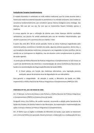 Evolução das Terapias Complementares

O modelo biomédico é embasado na visão médica tradicional, que foi criada durante toda a
história da medicina ocidental baseada no positivismo e no método cartesiano. Este modelo se
caracteriza fundamentalmente, por considerar apenas fatores biológicos como etiologia das
doenças, fato que por sua vez, faz com que os tratamentos fiquem limitados apenas à
medicina.

A crença popular de que a utilização de plantas para tratar doenças obtinha resultados
satisfatórios, aos poucos foi sendo substituída pelo uso de remédios industrializados, que
atraíam as pessoas com a promessa de cura rápida e total.

A partir dos anos 80 e 90 do século passado, frente as várias mudanças engendradas pelo
momento político, econômico e também da saúde, algumas práticas populares, dentre elas, o
uso terapêutico das plantas medicinais, começaram a ser resgatadas no meio científico, não no
sentido de se contraporem às alopáticas, mas de atuarem como complementares às práticas
de saúde vigentes.

A construção da Política Nacional de Práticas Integrativas e Complementares no SUS iniciou-se
a partir do atendimento das diretrizes e recomendações de várias Conferências Nacionais de
Saúde e às recomendações da Organização Mundial da Saúde (OMS).

       O Brasil adotou em função das medicinas alternativas, uma legislação pioneira
        avançada, apesar do processo atual de degradação de sua rede pública.

Para garantir a integralidade     da atenção à saúde, o Ministério da Saúde em 2006,
implementou a Política Nacional de Práticas Integrativas e Complementares (PNPIC)no SUS.



PORTARIA Nº 971, DE 3 DE MAIO DE 2006

Art. 1º Aprovar, na forma do Anexo a esta Portaria, a Política Nacional de Práticas Integrativas
e Complementares (PNPIC) no Sistema Único de Saúde.

Parágrafo único. Esta Política, de caráter nacional, recomenda a adoção pelas Secretarias de
Saúde dos Estados, do Distrito Federal e dos Municípios, da implantação e implementação das
ações e serviços relativos às Práticas Integrativas e Complementares.

Art. 2º Definir que os órgãos e entidades do Ministério da Saúde, cujas ações se relacionem
com o tema da Política ora aprovada, devam promover a elaboração ou a readequação de seus
 