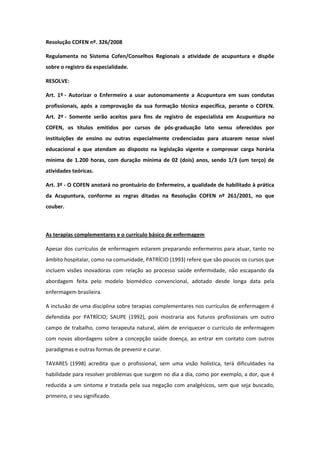 Resolução COFEN nº. 326/2008

Regulamenta no Sistema Cofen/Conselhos Regionais a atividade de acupuntura e dispõe
sobre o registro da especialidade.

RESOLVE:

Art. 1º - Autorizar o Enfermeiro a usar autonomamente a Acupuntura em suas condutas
profissionais, após a comprovação da sua formação técnica específica, perante o COFEN.
Art. 2º - Somente serão aceitos para fins de registro de especialista em Acupuntura no
COFEN, os títulos emitidos por cursos de pós-graduação lato sensu oferecidos por
instituições de ensino ou outras especialmente credenciadas para atuarem nesse nível
educacional e que atendam ao disposto na legislação vigente e comprovar carga horária
mínima de 1.200 horas, com duração mínima de 02 (dois) anos, sendo 1/3 (um terço) de
atividades teóricas.

Art. 3º - O COFEN anotará no prontuário do Enfermeiro, a qualidade de habilitado à prática
da Acupuntura, conforme as regras ditadas na Resolução COFEN nº 261/2001, no que
couber.



As terapias complementares e o currículo básico de enfermagem

Apesar dos currículos de enfermagem estarem preparando enfermeiros para atuar, tanto no
âmbito hospitalar, como na comunidade, PATRÍCIO (1993) refere que são poucos os cursos que
incluem visões inovadoras com relação ao processo saúde enfermidade, não escapando da
abordagem feita pelo modelo biomédico convencional, adotado desde longa data pela
enfermagem brasileira.

A inclusão de uma disciplina sobre terapias complementares nos currículos de enfermagem é
defendida por PATRÍCIO; SAUPE (1992), pois mostraria aos futuros profissionais um outro
campo de trabalho, como terapeuta natural, além de enriquecer o currículo de enfermagem
com novas abordagens sobre a concepção saúde doença, ao entrar em contato com outros
paradigmas e outras formas de prevenir e curar.

TAVARES (1998) acredita que o profissional, sem uma visão holística, terá dificuldades na
habilidade para resolver problemas que surgem no dia a dia, como por exemplo, a dor, que é
reduzida a um sintoma e tratada pela sua negação com analgésicos, sem que seja buscado,
primeiro, o seu significado.
 