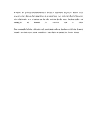 A maioria das práticas complementares dá ênfase ao tratamento da pessoa doente e não
propriamente à doença. Para as práticas, o corpo consiste num sistema indivisível de partes
inter-relacionadas e os preceitos que lhe dão sustentação são frutos da observação e da
percepção        do        homem,         da        natureza       que        o        cerca.


Essa concepção holística está muito mais próxima da moderna abordagem sistêmica do que o
modelo cartesiano, sobre o qual a medicina ocidental tem se apoiado nos últimos séculos.
 
