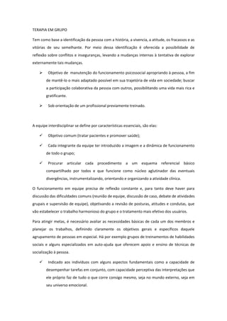 TERAPIA EM GRUPO

Tem como base a identificação da pessoa com a história, a vivencia, a atitude, os fracassos e as
vitórias de seu semelhante. Por meio dessa identificação é oferecida a possibilidade de
reflexão sobre conflitos e inseguranças, levando a mudanças internas à tentativa de explorar
externamente tais mudanças.

        Objetivo de manutenção do funcionamento psicossocial apropriando à pessoa, a fim
        de mantê-lo o mais adaptado possível em sua trajetória de vida em sociedade; buscar
        a participação colaborativa da pessoa com outros, possibilitando uma vida mais rica e
        gratificante.

        Sob orientação de um profissional previamente treinado.



A equipe interdisciplinar se define por características essenciais, são elas:

        Objetivo comum (tratar pacientes e promover saúde);

        Cada integrante da equipe ter introduzido a imagem e a dinâmica de funcionamento
        de todo o grupo;

        Procurar articular cada procedimento a um esquema referencial básico
        compartilhado por todos e que funcione como núcleo aglutinador das eventuais
        divergências, instrumentalizando, orientando e organizando a atividade clínica.

O funcionamento em equipe precisa de reflexão constante e, para tanto deve haver para
discussão das dificuldades comuns (reunião de equipe, discussão de caso, debate de atividades
grupais e supervisão de equipe), objetivando a revisão de posturas, atitudes e condutas, que
vão estabelecer o trabalho harmonioso do grupo e o tratamento mais efetivo dos usuários.

Para atingir metas, é necessário avaliar as necessidades básicas de cada um dos membros e
planejar os trabalhos, definindo claramente os objetivos gerais e específicos daquele
agrupamento de pessoas em especial. Há por exemplo grupos de treinamentos de habilidades
sociais e alguns especializados em auto-ajuda que oferecem apoio e ensino de técnicas de
socialização à pessoa.

        Indicado aos indivíduos com alguns aspectos fundamentais como a capacidade de
        desempenhar tarefas em conjunto, com capacidade perceptiva das interpretações que
        ele próprio faz de tudo o que corre consigo mesmo, seja no mundo externo, seja em
        seu universo emocional.
 