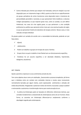  Contra Indicado para clientes que estejam mal motivados, tanto em relação à sua real
        disposição para um tratamento longo e difícil, quanto ao fato de ser especificamente
        em grupo; portadores de certos transtornos como depressão maior e transtorno de
        personalidade paranóide e narcisista; os que apresentam forte tendência a natureza
        maligna (psicopatias); os que inspiram grave risco, como os suicidas; os com déficit
        intelectual; nos casos de crise aguda grave; os que pertencem a uma condição
        profissional ou política que apresente sérios riscos por uma eventual quebra de sigilo;
        os que já apresentam história de abandono de terapias anterior. Nesses casos, é mais
        indicada a terapia individual.

Os grupos podem ser variados de acordo com a necessidade da demanda, podendo ser por
faixa etária:

         Infantil;

         adolescentes.

         Podem-se trabalhar os grupos em terapia de casais e familiar;

         Grupos livres no qual o trabalho é mais flexível sem um direcionamento específico;

         Temáticos há um assunto específico a ser abordado (Diabetes, hipertensão,
        tabagismo, alcoolismo).




ART- TERAPIA

Ajuda o paciente a expressar os seus sentimentos através da arte.

Tem como objetivo atuar como um catalisador, favorecendo o processo terapêutico, de forma
que o indivíduo entre em contato com conteúdos internos e muitas vezes inconsciente
normalmente barrados por algum motivo, assim expressando sentimentos e atitudes até
então desconhecidos. Resgatando o potencial criativo do homem, buscando a psique saudável
e estimulando a autonomia e transformação interna para reestruturação do ser.

         A prática da Arteterapia pode ser baseada em diferentes referenciais teóricos, que
        considera fundamental a compreensão do arteterapeuta acerca do ser humano. Desta
        forma, os conceitos em Arteterapia diferenciam-se amplamente conforme a
        abordagem seguida pelo arteterapeuta.
 