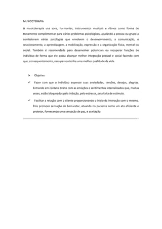 MUSICOTERAPIA

A musicoterapia usa sons, harmonias, instrumentos musicais e ritmos como forma de
tratamento complementar para vários problemas psicológicos, ajudando a pessoa ou grupo a
combaterem várias patologias que envolvem o desenvolvimento, a comunicação, o
relacionamento, a aprendizagem, a mobilização, expressão e a organização física, mental ou
social. Também é recomendada para desenvolver potenciais ou recuperar funções do
indivíduo de forma que ele possa alcançar melhor integração pessoal e social fazendo com
que, consequentemente, essa pessoa tenha uma melhor qualidade de vida.



           Objetivo

           Fazer com que o indivíduo expresse suas ansiedades, tensões, desejos, alegrias.
          Entrando em contato direto com as emoções e sentimentos internalizados que, muitas
          vezes, estão bloqueados pela inibição, pelo estresse, pela falta de estímulo.

           Facilitar a relação com o cliente proporcionando o início da interação com o mesmo.
          Pois promove sensação de bem-estar, atuando no paciente como um ato eficiente e
          protetor, fornecendo uma sensação de paz, e aceitação.

----------------------------------------------------------------------------------------------------------------------------- -
 