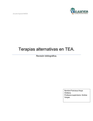Escuela Especial RAÍCES

Terapias alternativas en TEA.
Revisión bibliográfica.

Nombre:Francisca Araya
Orellana.
Profesora supervisora: Andrea
Vargas.

 