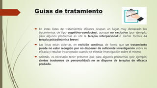 Guías de tratamiento
 En estas listas de tratamientos eficaces ocupan un lugar muy destacado los
tratamientos de tipo cognitivo-conductual, aunque no exclusivo (por ejemplo,
para algunos problemas es útil la terapia interpersonal o ciertas formas de
terapia psicodinámica breve)
 Las listas están abiertas, en revisión continua, de forma que un tratamiento
puede no estar recogido por no disponer de suficiente investigación sobre su
eficacia y resultar incorporado cuando se efectúe investigación sobre el mismo.
 Además, es necesario tener presente que para algunos problemas (por ejemplo,
ciertos trastornos de personalidad) no se dispone de terapias de eficacia
probada.
 